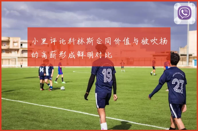小里评论科林斯合同价值与被吹杨的高薪形成鲜明对比