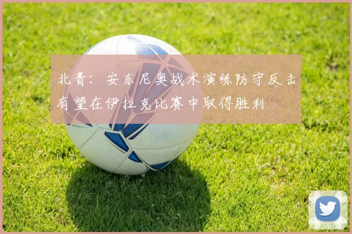 北青：安东尼奥战术演练防守反击有望在伊拉克比赛中取得胜利