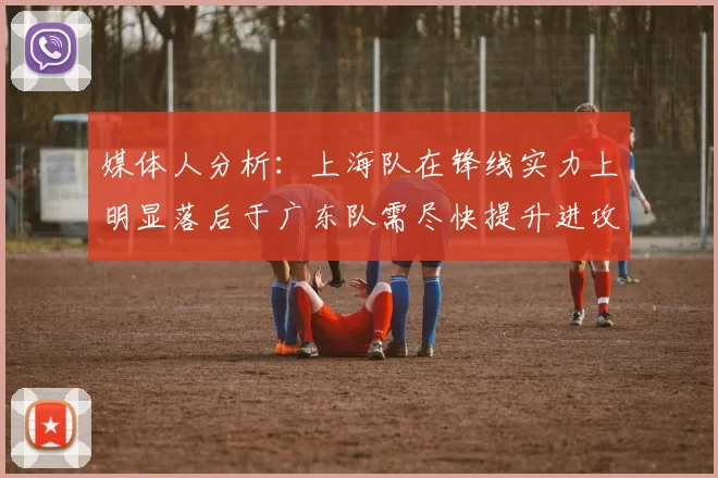 媒体人分析：上海队在锋线实力上明显落后于广东队需尽快提升进攻火力