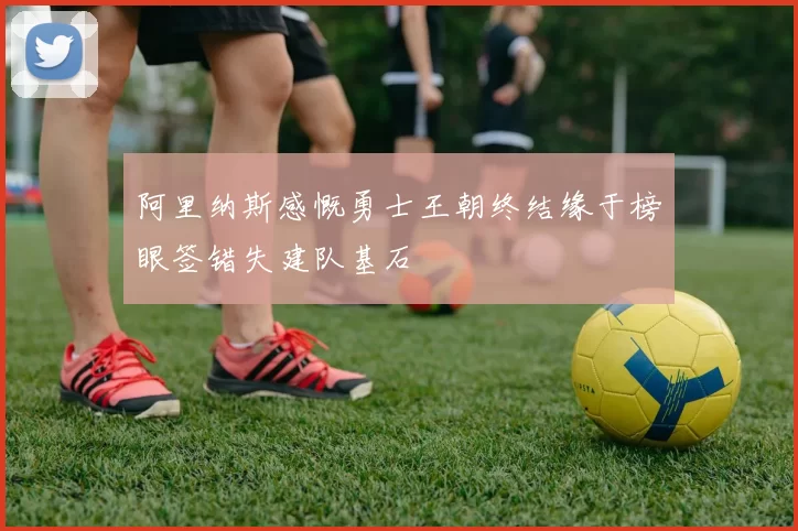 阿里纳斯感慨勇士王朝终结缘于榜眼签错失建队基石