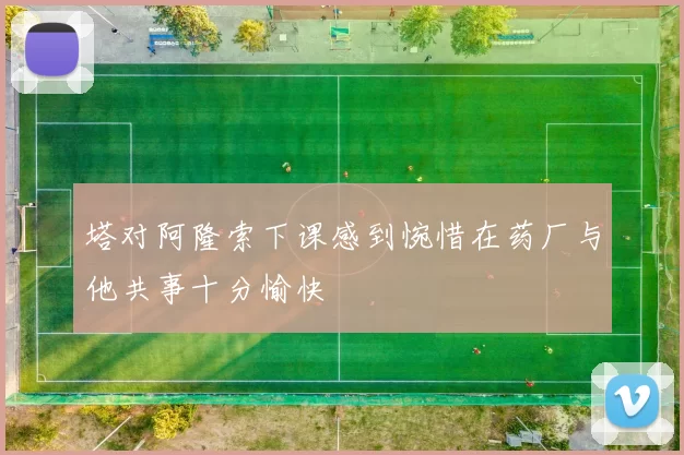 塔对阿隆索下课感到惋惜在药厂与他共事十分愉快