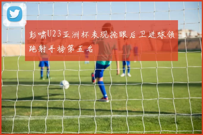 彭啸U23亚洲杯表现抢眼后卫进球领跑射手榜第五名