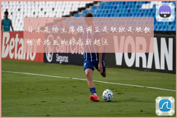 日本足协主席强调亚足联欧足联教练资格互认标志新起点