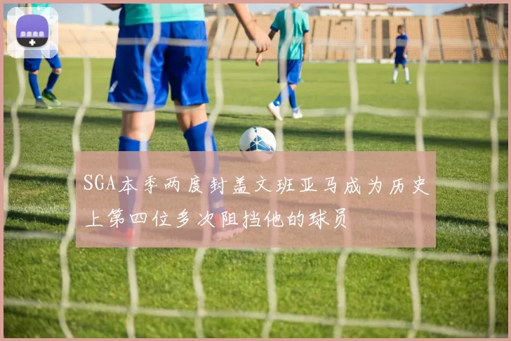 SGA本季两度封盖文班亚马成为历史上第四位多次阻挡他的球员